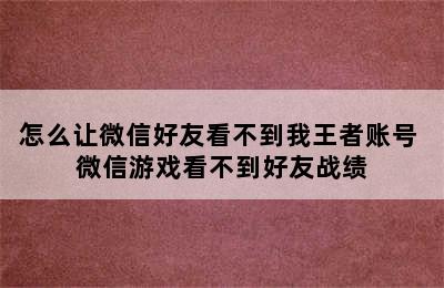 怎么让微信好友看不到我王者账号 微信游戏看不到好友战绩